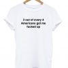 3 out of every 4 americans got me fucked up T Shirt