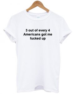 3 out of every 4 americans got me fucked up T Shirt