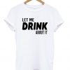 Let me drink About it T Shirt