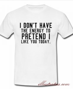 i don't have the energy to pretend i like you today t-shirt