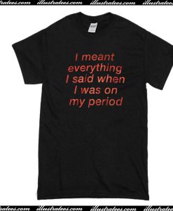 I Meant Everything I Said When I Was On My Period T-Shirt