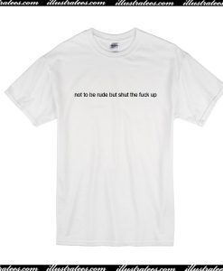 Not To Be Rude But Shut The Fuck Up T-Shirt