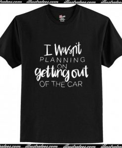 I Wasn't Planning On Getting Out Of The Car T-Shirt